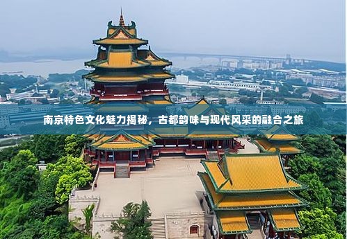 南京特色文化魅力揭秘，古都韵味与现代风采的融合之旅