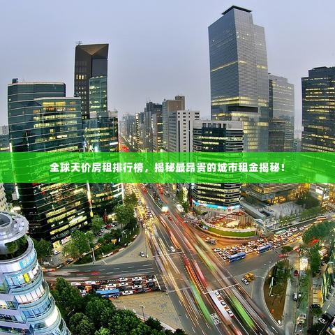 全球天价房租排行榜，揭秘最昂贵的城市租金揭秘！