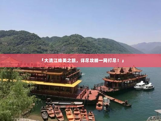 「大清江绝美之旅，详尽攻略一网打尽！」