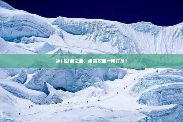 冰川朝圣之旅，绝美攻略一网打尽！