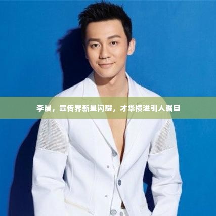 李晨，宣传界新星闪耀，才华横溢引人瞩目