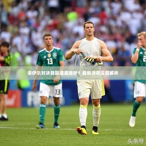 诺伊尔对决韩国遭遇挫折？最新消息深度解析