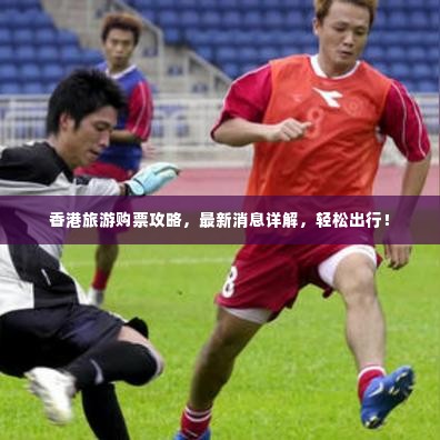 香港旅游购票攻略，最新消息详解，轻松出行！