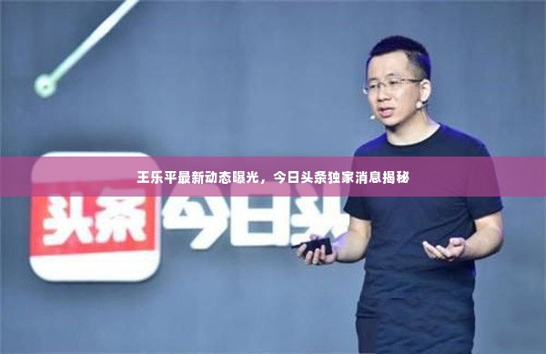 王乐平最新动态曝光，今日头条独家消息揭秘