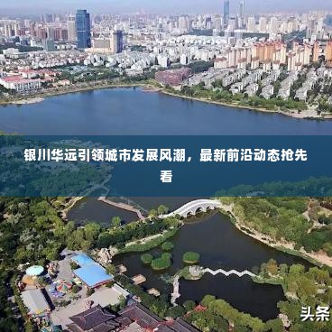 银川华远引领城市发展风潮，最新前沿动态抢先看