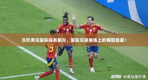 古巴男足国际排名飙升，国际足球赛场上的耀眼新星！