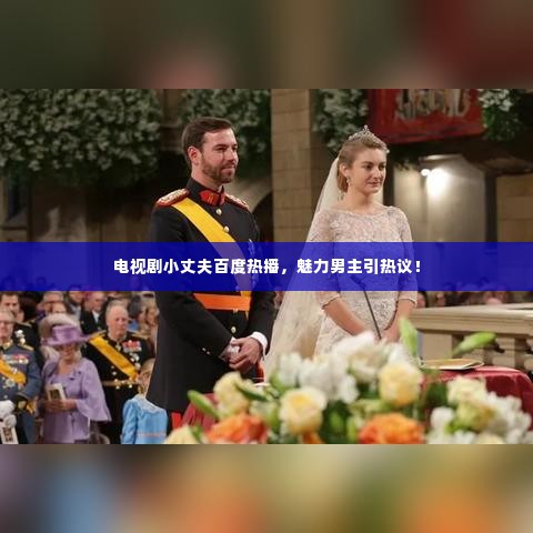 电视剧小丈夫百度热播，魅力男主引热议！