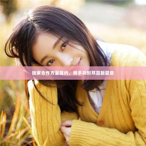独家合作方案签约，携手共创双赢新篇章