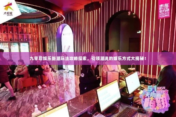九零后娱乐新潮玩法攻略探索，引领潮流的娱乐方式大揭秘！