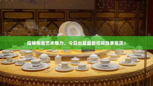 探秘陶瓷艺术魅力，今日出窑最新视频独家呈现！