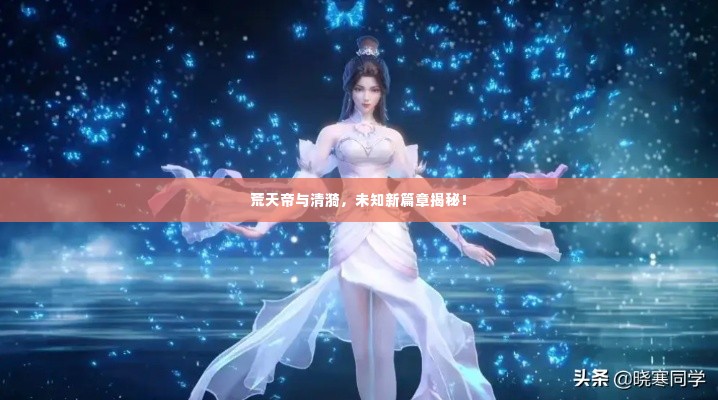 荒天帝与清漪，未知新篇章揭秘！